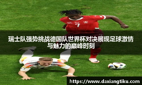 威廉体育williamhill瑞士队强势挑战德国队世界杯对决展现足球激情与魅力的巅峰时刻